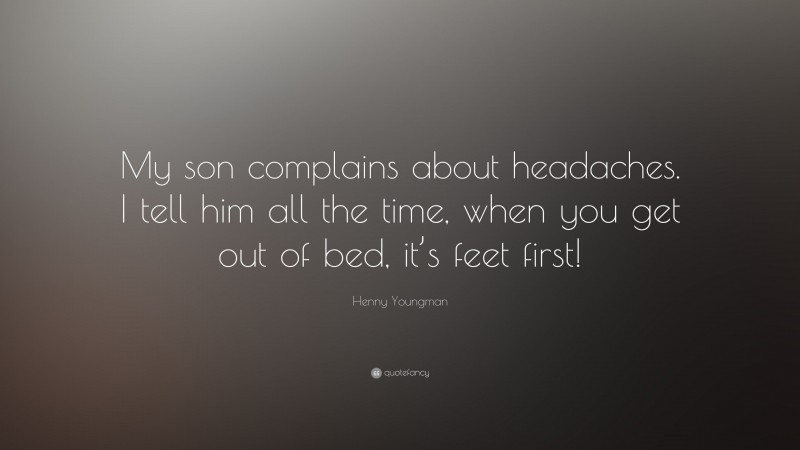 Henny Youngman Quote: “My son complains about headaches. I tell him all the time, when you get out of bed, it’s feet first!”
