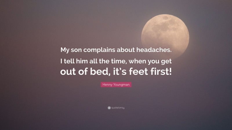 Henny Youngman Quote: “My son complains about headaches. I tell him all the time, when you get out of bed, it’s feet first!”