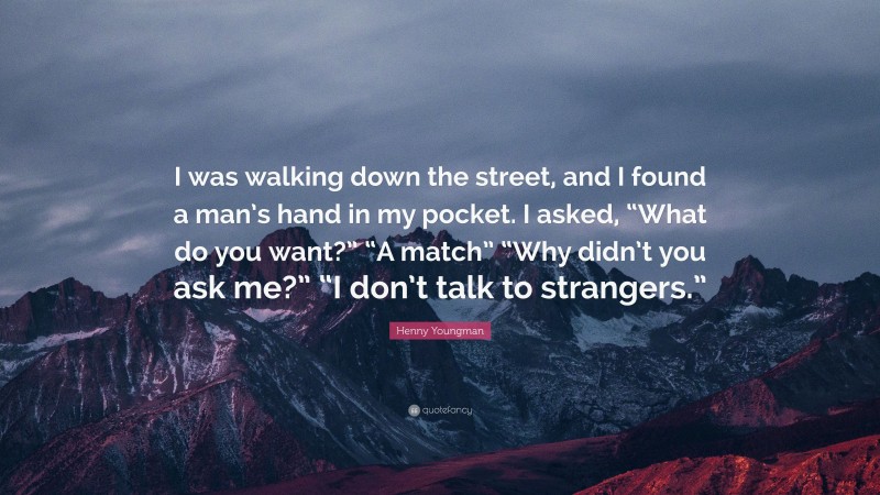 Henny Youngman Quote: “I was walking down the street, and I found a man’s hand in my pocket. I asked, “What do you want?” “A match” “Why didn’t you ask me?” “I don’t talk to strangers.””