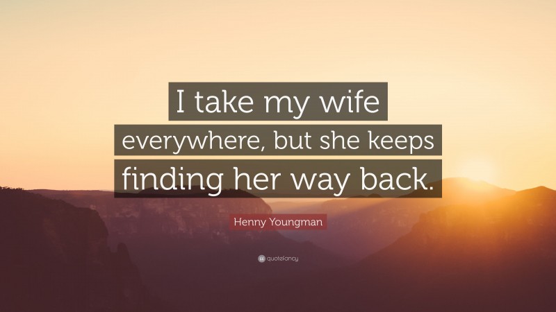 Henny Youngman Quote: “I take my wife everywhere, but she keeps finding her way back.”