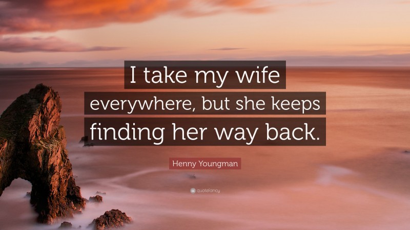 Henny Youngman Quote: “I take my wife everywhere, but she keeps finding her way back.”