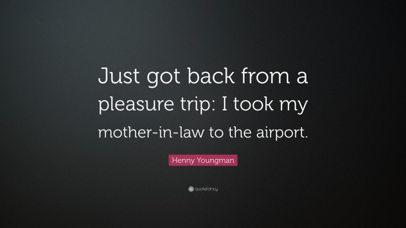Henny Youngman Quote: “Just got back from a pleasure trip: I took my mother-in-law to the airport.”