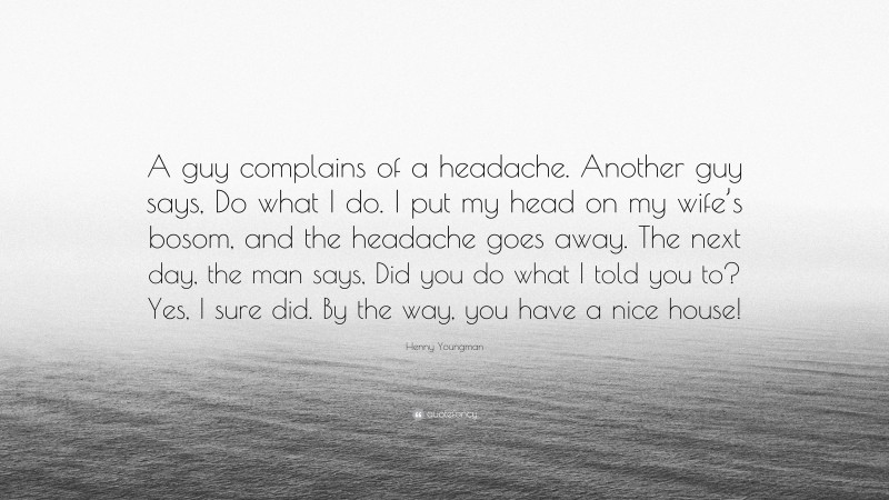 Henny Youngman Quote: “A guy complains of a headache. Another guy says, Do what I do. I put my head on my wife’s bosom, and the headache goes away. The next day, the man says, Did you do what I told you to? Yes, I sure did. By the way, you have a nice house!”