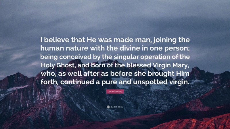 John Wesley Quote: “I believe that He was made man, joining the human nature with the divine in one person; being conceived by the singular operation of the Holy Ghost, and born of the blessed Virgin Mary, who, as well after as before she brought Him forth, continued a pure and unspotted virgin.”