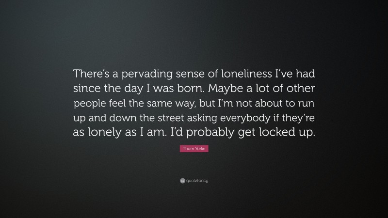 Thom Yorke Quote: “There’s a pervading sense of loneliness I’ve had since the day I was born. Maybe a lot of other people feel the same way, but I’m not about to run up and down the street asking everybody if they’re as lonely as I am. I’d probably get locked up.”