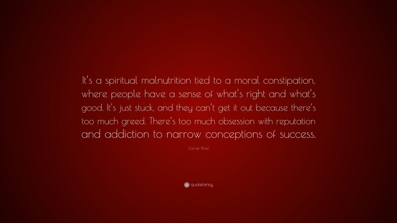 Cornel West Quote: “It’s a spiritual malnutrition tied to a moral constipation, where people have a sense of what’s right and what’s good. It’s just stuck, and they can’t get it out because there’s too much greed. There’s too much obsession with reputation and addiction to narrow conceptions of success.”