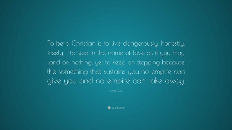 Cornel West Quote: “To be a Christian is to live dangerously, honestly, freely – to step in the name of love as if you may land on nothing, yet to keep on stepping because the something that sustains you no empire can give you and no empire can take away.”