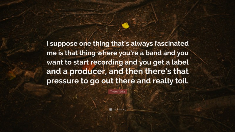Thom Yorke Quote: “I suppose one thing that’s always fascinated me is that thing where you’re a band and you want to start recording and you get a label and a producer, and then there’s that pressure to go out there and really toil.”