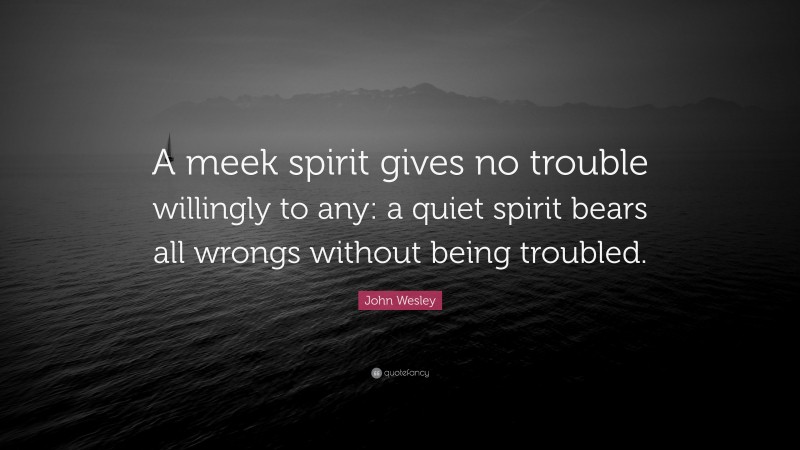 John Wesley Quote: “A meek spirit gives no trouble willingly to any: a quiet spirit bears all wrongs without being troubled.”