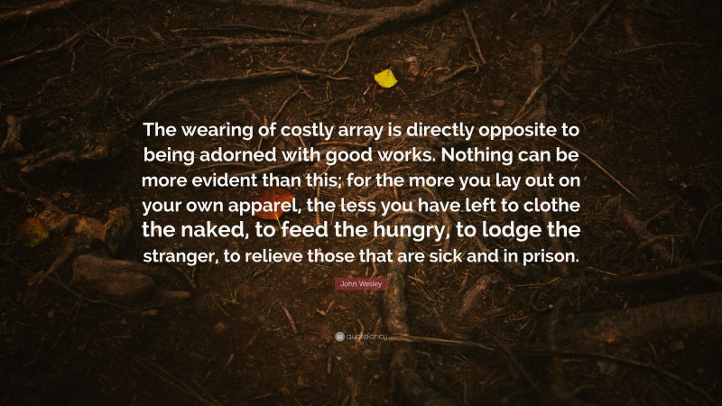 John Wesley Quote: “The wearing of costly array is directly opposite to being adorned with good works. Nothing can be more evident than this; for the more you lay out on your own apparel, the less you have left to clothe the naked, to feed the hungry, to lodge the stranger, to relieve those that are sick and in prison.”