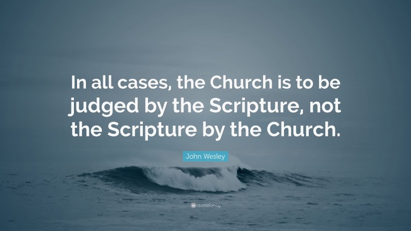 John Wesley Quote: “In all cases, the Church is to be judged by the Scripture, not the Scripture by the Church.”