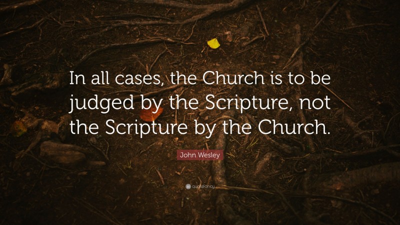 John Wesley Quote: “In all cases, the Church is to be judged by the Scripture, not the Scripture by the Church.”