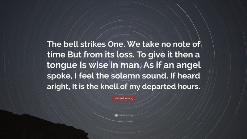 Edward Young Quote: “The bell strikes One. We take no note of time But from its loss. To give it then a tongue Is wise in man. As if an angel spoke, I feel the solemn sound. If heard aright, It is the knell of my departed hours.”