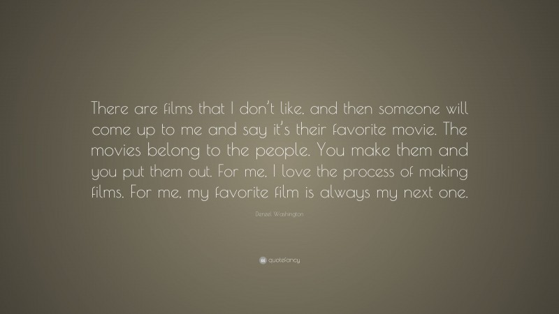 Denzel Washington Quote: “There are films that I don’t like, and then someone will come up to me and say it’s their favorite movie. The movies belong to the people. You make them and you put them out. For me, I love the process of making films. For me, my favorite film is always my next one.”