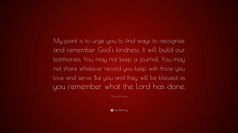 Henry B. Eyring Quote: “My point is to urge you to find ways to recognize and remember God’s kindness. It will build our testimonies. You may not keep a journal. You may not share whatever record you keep with those you love and serve. But you and they will be blessed as you remember what the Lord has done.”