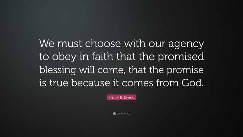 Henry B. Eyring Quote: “We must choose with our agency to obey in faith that the promised blessing will come, that the promise is true because it comes from God.”