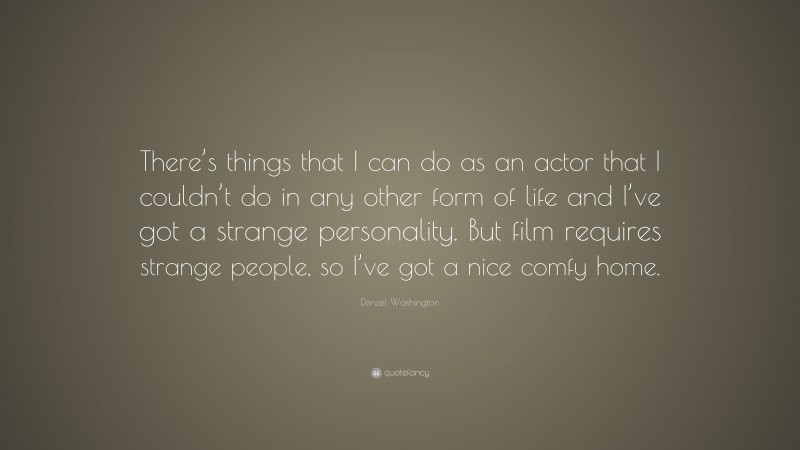 Denzel Washington Quote: “There’s things that I can do as an actor that I couldn’t do in any other form of life and I’ve got a strange personality. But film requires strange people, so I’ve got a nice comfy home.”