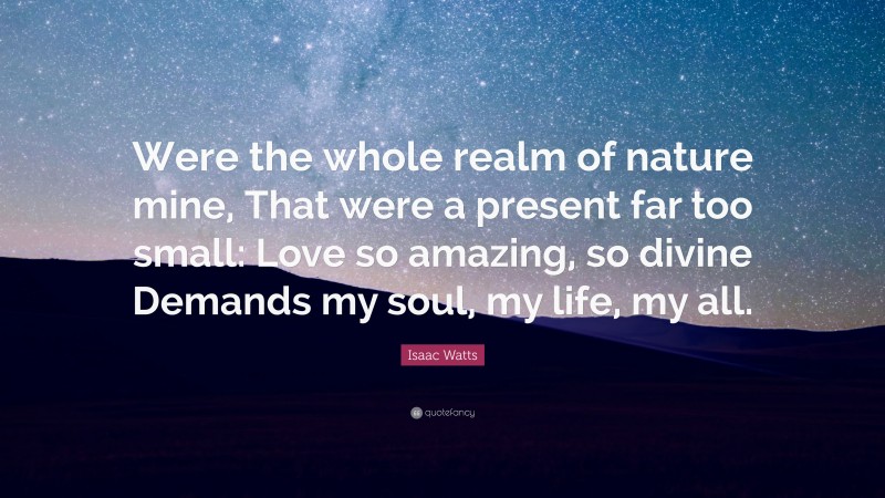 Isaac Watts Quote: “Were the whole realm of nature mine, That were a present far too small: Love so amazing, so divine Demands my soul, my life, my all.”