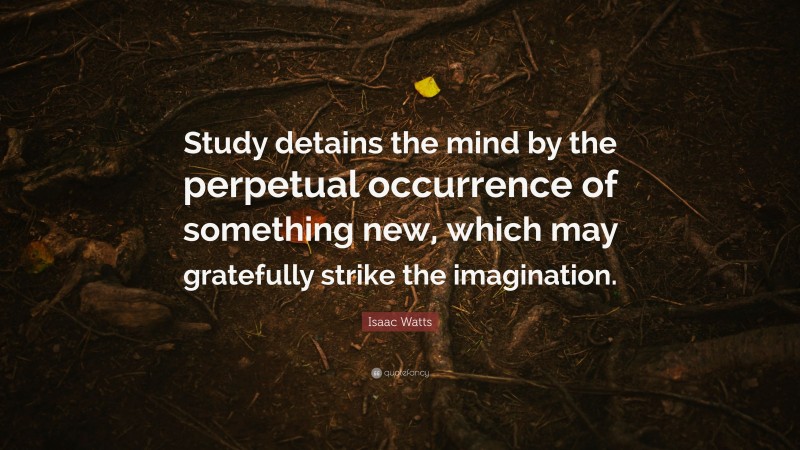 Isaac Watts Quote: “Study detains the mind by the perpetual occurrence of something new, which may gratefully strike the imagination.”