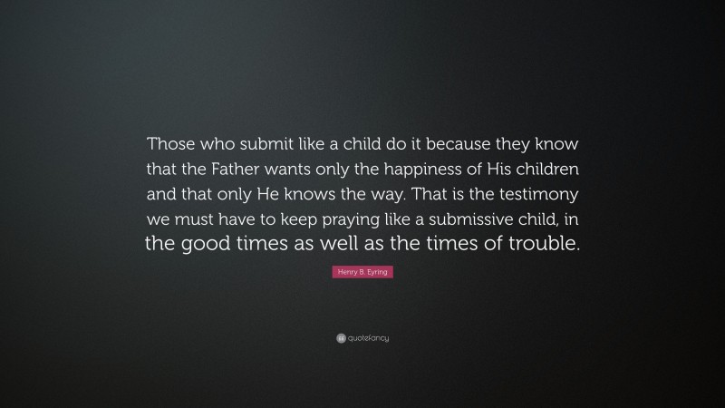 Henry B. Eyring Quote: “Those who submit like a child do it because they know that the Father wants only the happiness of His children and that only He knows the way. That is the testimony we must have to keep praying like a submissive child, in the good times as well as the times of trouble.”