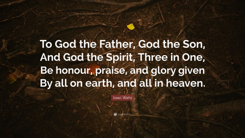 Isaac Watts Quote: “To God the Father, God the Son, And God the Spirit, Three in One, Be honour, praise, and glory given By all on earth, and all in heaven.”