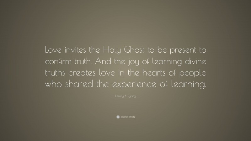 Henry B. Eyring Quote: “Love invites the Holy Ghost to be present to confirm truth. And the joy of learning divine truths creates love in the hearts of people who shared the experience of learning.”