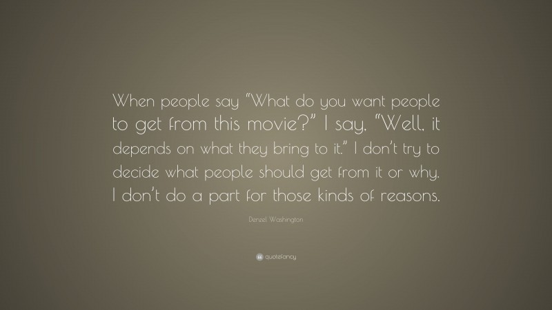 Denzel Washington Quote: “When people say “What do you want people to get from this movie?” I say, “Well, it depends on what they bring to it.” I don’t try to decide what people should get from it or why. I don’t do a part for those kinds of reasons.”