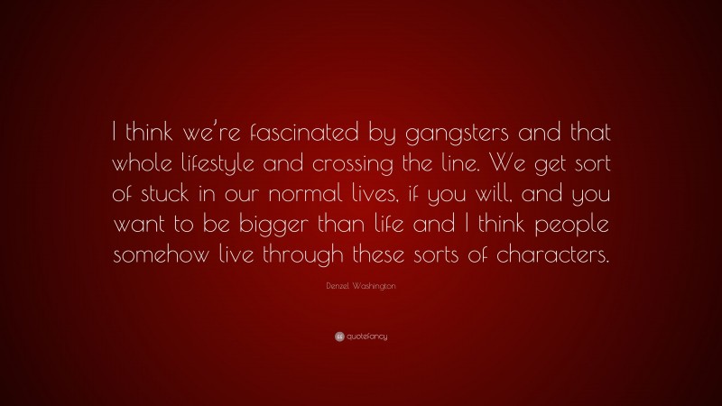 Denzel Washington Quote: “I think we’re fascinated by gangsters and that whole lifestyle and crossing the line. We get sort of stuck in our normal lives, if you will, and you want to be bigger than life and I think people somehow live through these sorts of characters.”