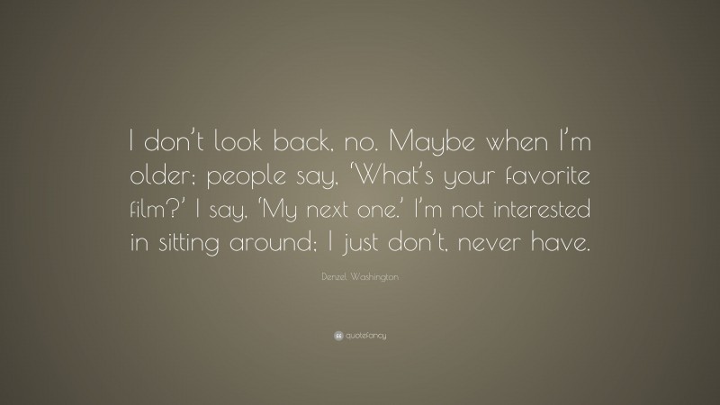 Denzel Washington Quote: “I don’t look back, no. Maybe when I’m older; people say, ‘What’s your favorite film?’ I say, ‘My next one.’ I’m not interested in sitting around; I just don’t, never have.”