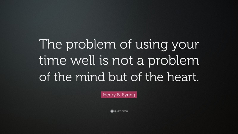 Henry B. Eyring Quote: “The problem of using your time well is not a problem of the mind but of the heart.”