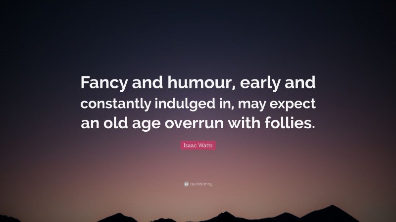 Isaac Watts Quote: “Fancy and humour, early and constantly indulged in, may expect an old age overrun with follies.”