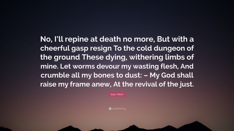 Isaac Watts Quote: “No, I’ll repine at death no more, But with a cheerful gasp resign To the cold dungeon of the ground These dying, withering limbs of mine. Let worms devour my wasting flesh, And crumble all my bones to dust: – My God shall raise my frame anew, At the revival of the just.”