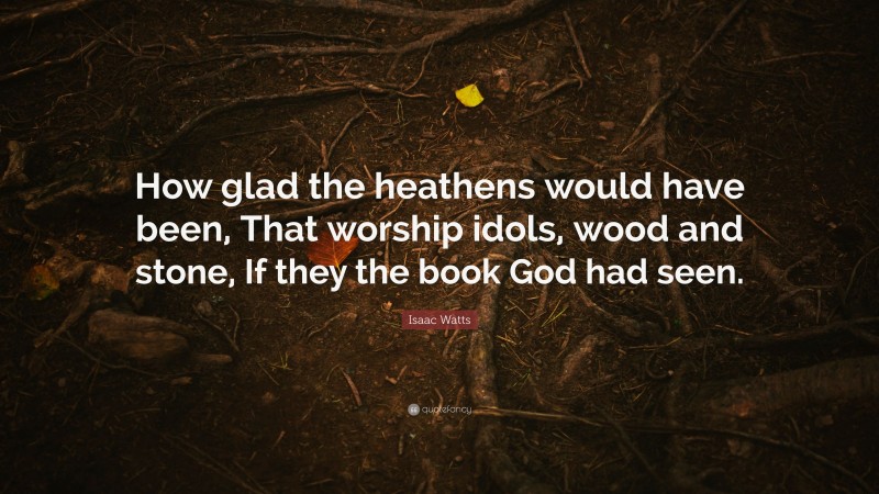 Isaac Watts Quote: “How glad the heathens would have been, That worship idols, wood and stone, If they the book God had seen.”