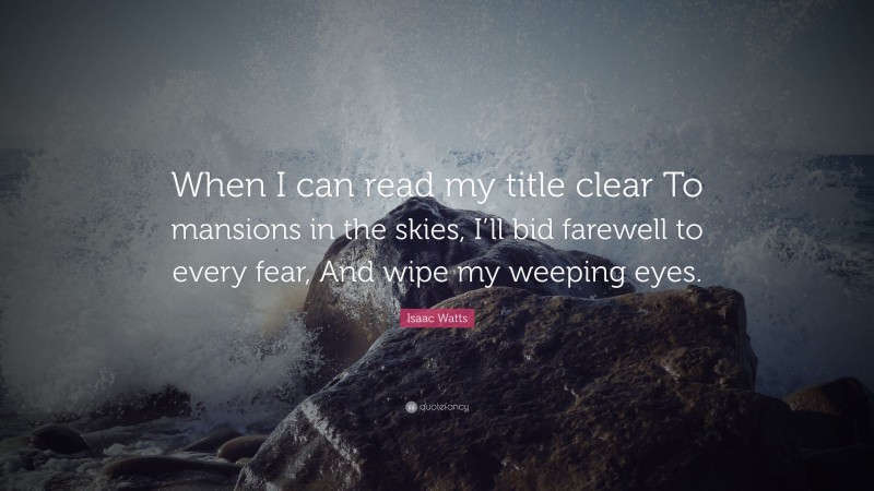 Isaac Watts Quote: “When I can read my title clear To mansions in the skies, I’ll bid farewell to every fear, And wipe my weeping eyes.”