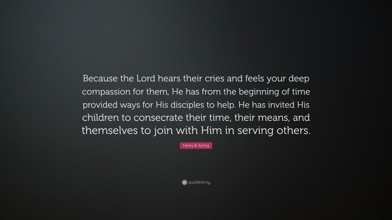 Henry B. Eyring Quote: “Because the Lord hears their cries and feels your deep compassion for them, He has from the beginning of time provided ways for His disciples to help. He has invited His children to consecrate their time, their means, and themselves to join with Him in serving others.”
