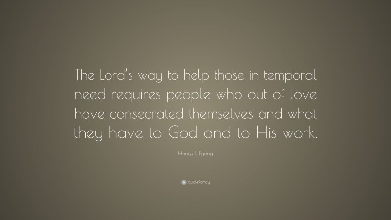 Henry B. Eyring Quote: “The Lord’s way to help those in temporal need requires people who out of love have consecrated themselves and what they have to God and to His work.”