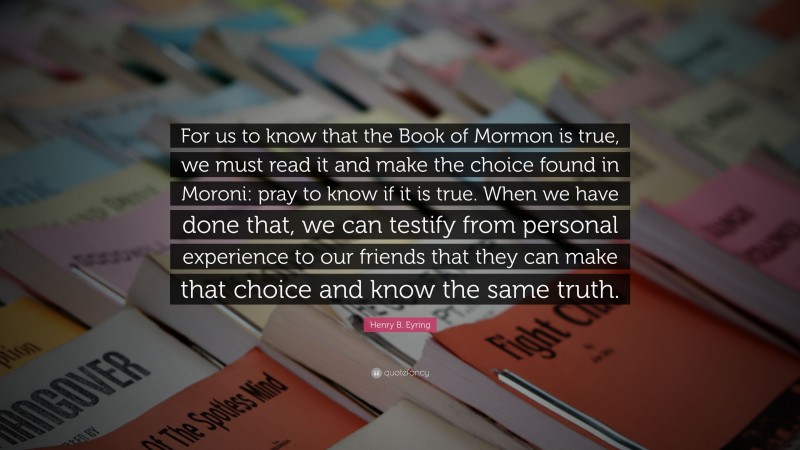 Henry B. Eyring Quote: “For us to know that the Book of Mormon is true, we must read it and make the choice found in Moroni: pray to know if it is true. When we have done that, we can testify from personal experience to our friends that they can make that choice and know the same truth.”