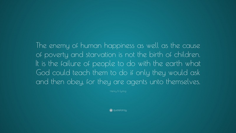 Henry B. Eyring Quote: “The enemy of human happiness as well as the cause of poverty and starvation is not the birth of children. It is the failure of people to do with the earth what God could teach them to do if only they would ask and then obey, for they are agents unto themselves.”