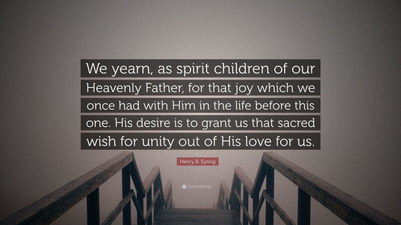 Henry B. Eyring Quote: “We yearn, as spirit children of our Heavenly Father, for that joy which we once had with Him in the life before this one. His desire is to grant us that sacred wish for unity out of His love for us.”