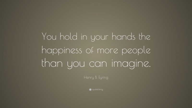 Henry B. Eyring Quote: “You hold in your hands the happiness of more people than you can imagine.”