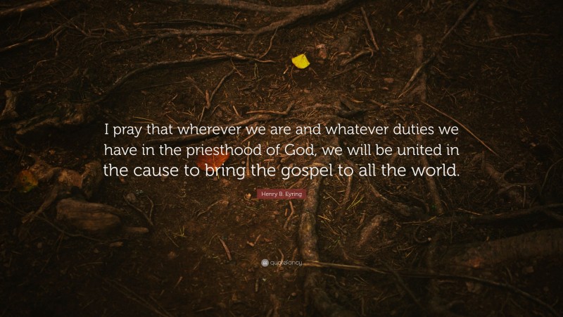 Henry B. Eyring Quote: “I pray that wherever we are and whatever duties we have in the priesthood of God, we will be united in the cause to bring the gospel to all the world.”
