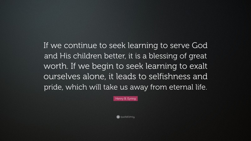 Henry B. Eyring Quote: “If we continue to seek learning to serve God and His children better, it is a blessing of great worth. If we begin to seek learning to exalt ourselves alone, it leads to selfishness and pride, which will take us away from eternal life.”