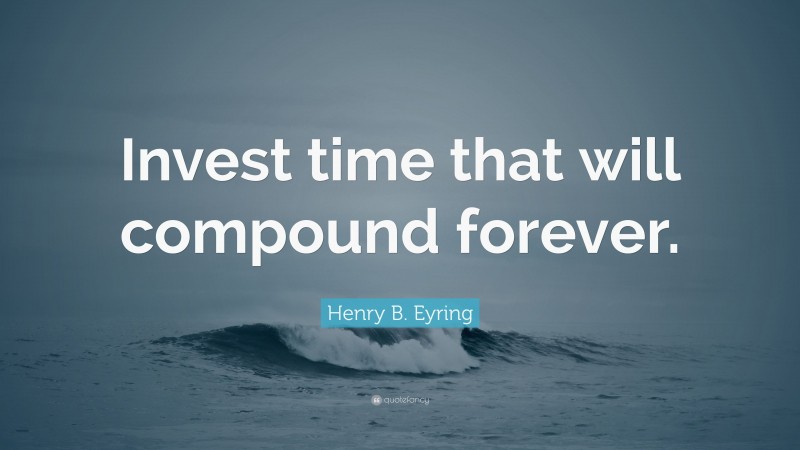Henry B. Eyring Quote: “Invest time that will compound forever.”
