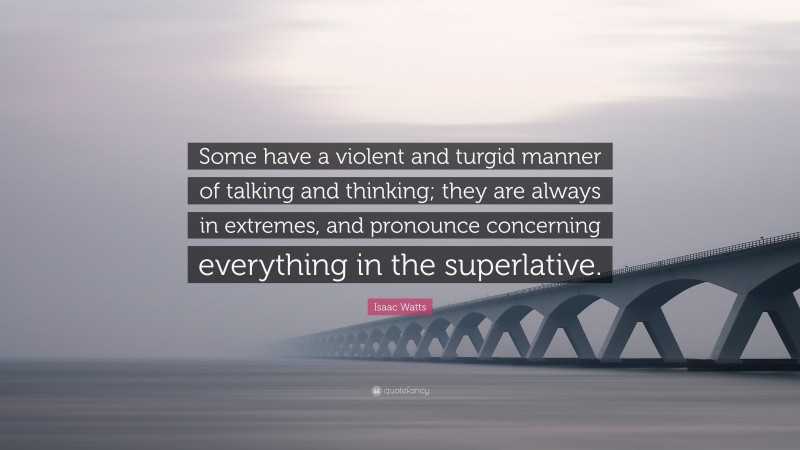 Isaac Watts Quote: “Some have a violent and turgid manner of talking and thinking; they are always in extremes, and pronounce concerning everything in the superlative.”