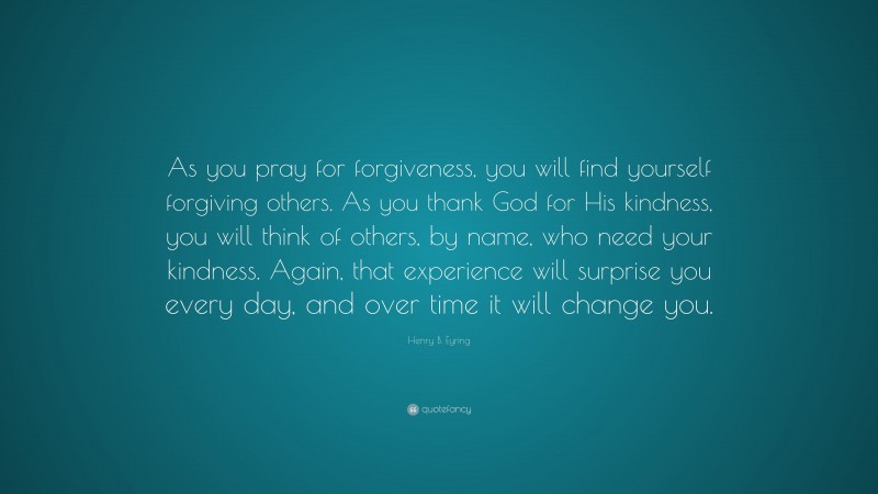 Henry B. Eyring Quote: “As you pray for forgiveness, you will find yourself forgiving others. As you thank God for His kindness, you will think of others, by name, who need your kindness. Again, that experience will surprise you every day, and over time it will change you.”