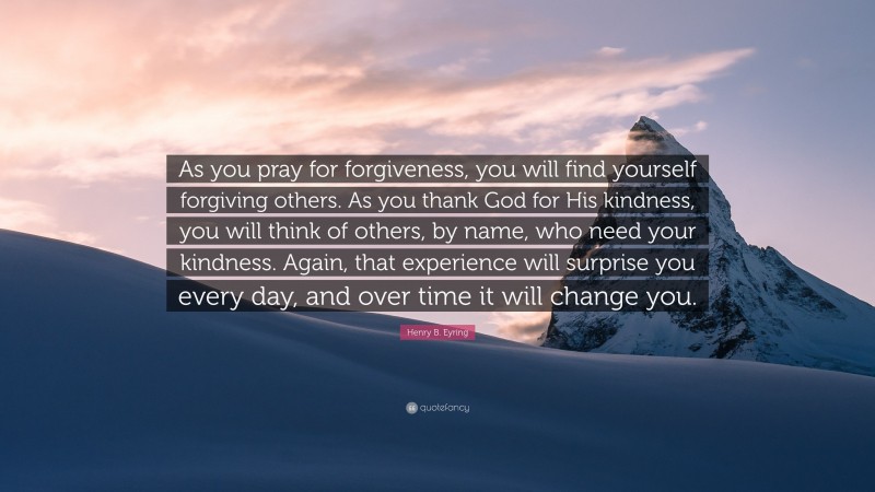 Henry B. Eyring Quote: “As you pray for forgiveness, you will find yourself forgiving others. As you thank God for His kindness, you will think of others, by name, who need your kindness. Again, that experience will surprise you every day, and over time it will change you.”