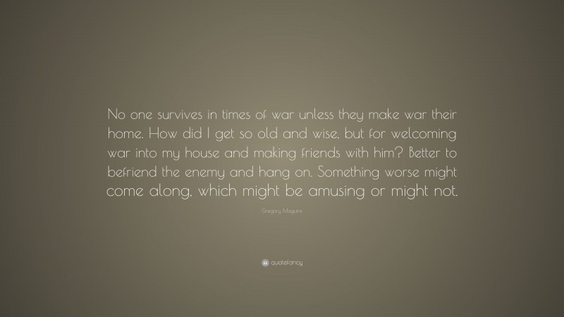 Gregory Maguire Quote: “No one survives in times of war unless they make war their home. How did I get so old and wise, but for welcoming war into my house and making friends with him? Better to befriend the enemy and hang on. Something worse might come along, which might be amusing or might not.”