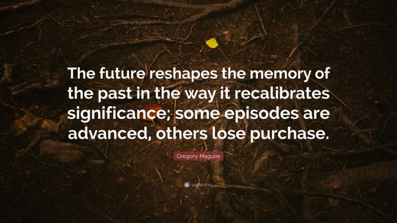 Gregory Maguire Quote: “The future reshapes the memory of the past in the way it recalibrates significance; some episodes are advanced, others lose purchase.”