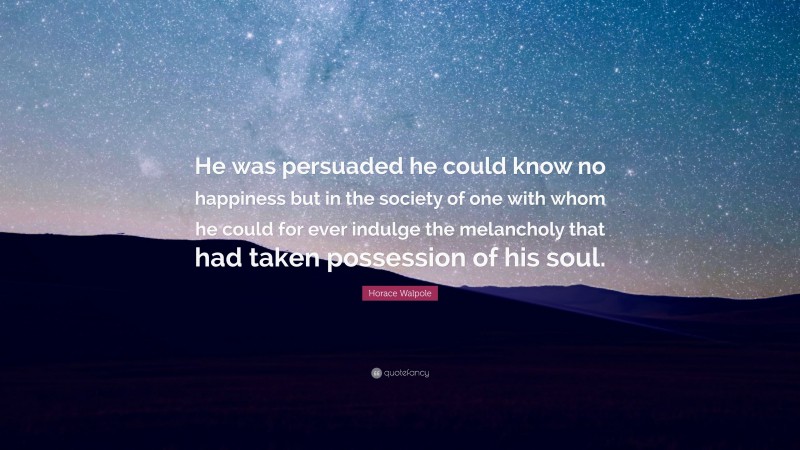 Horace Walpole Quote: “He was persuaded he could know no happiness but in the society of one with whom he could for ever indulge the melancholy that had taken possession of his soul.”