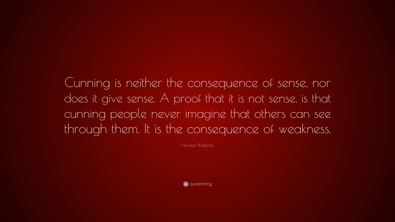 Horace Walpole Quote: “Cunning is neither the consequence of sense, nor does it give sense. A proof that it is not sense, is that cunning people never imagine that others can see through them. It is the consequence of weakness.”